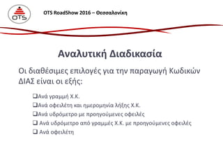 Οι διαθέσιμες επιλογές για την παραγωγή Κωδικών
ΔΙΑΣ είναι οι εξής:
Ανά γραμμή Χ.Κ.
Ανά οφειλέτη και ημερομηνία λήξης Χ.Κ.
Ανά υδρόμετρο με προηγούμενες οφειλές
 Ανά υδρόμετρο από γραμμές Χ.Κ. με προηγούμενες οφειλές
 Ανά οφειλέτη
Αναλυτική Διαδικασία
OTS RoadShow 2016 – Θεσσαλονίκη
 