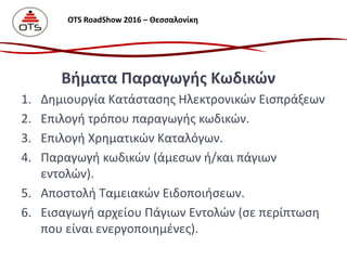 1. Δημιουργία Κατάστασης Ηλεκτρονικών Εισπράξεων
2. Επιλογή τρόπου παραγωγής κωδικών.
3. Επιλογή Χρηματικών Καταλόγων.
4. Παραγωγή κωδικών (άμεσων ή/και πάγιων
εντολών).
5. Αποστολή Ταμειακών Ειδοποιήσεων.
6. Εισαγωγή αρχείου Πάγιων Εντολών (σε περίπτωση
που είναι ενεργοποιημένες).
Βήματα Παραγωγής Κωδικών
OTS RoadShow 2016 – Θεσσαλονίκη
 