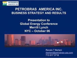 PETROBRAS AMERICA INC.
BUSINESS STRATEGY AND RESULTS

         Presentation to
    Global Energy Conference
          Merrill Lynch
       NYC – October 06




                    Renato T Bertani
                    rbertani@petrobras-usa.com
                    713 917 3718
 