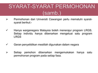    Permohonan dari Universiti Cawangan perlu mematuhi syarat-
    syarat berikut:-

   Hanya warganegara Malaysia boleh menerajui program LRGS.
    Setiap individu hanya dibenarkan mengetuai satu program
    LRGS

   Geran penyelidikan mestilah digunakan dalam negara

   Setiap pemohon dibenarkan mengemukakan          hanya   satu
    permohonan program pada setiap fasa.
 
