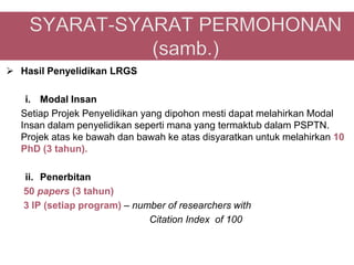  Hasil Penyelidikan LRGS

   i. Modal Insan
  Setiap Projek Penyelidikan yang dipohon mesti dapat melahirkan Modal
  Insan dalam penyelidikan seperti mana yang termaktub dalam PSPTN.
  Projek atas ke bawah dan bawah ke atas disyaratkan untuk melahirkan 10
  PhD (3 tahun).

   ii. Penerbitan
   50 papers (3 tahun)
   3 IP (setiap program) – number of researchers with
                              Citation Index of 100
 