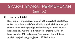 iii.    Hak Harta Intelek
       Bagi projek yang dibiayai oleh LRGS, penyelidik digalakkan
       untuk memohon pendaftaran Harta Intelek di dalam negeri
       dahulu sebelum ke peringkat antarabangsa. Harta Intelek
       hasil geran LRGS menjadi hak milik bersama Kerajaan
       Malaysia dan IPT berkenaan. Pengurusan Harta Intelek
       adalah menjadi tanggungjawab IPT berkenaan.
 