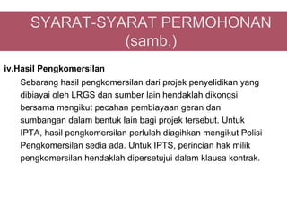 iv.Hasil Pengkomersilan
   Sebarang hasil pengkomersilan dari projek penyelidikan yang
   dibiayai oleh LRGS dan sumber lain hendaklah dikongsi
   bersama mengikut pecahan pembiayaan geran dan
   sumbangan dalam bentuk lain bagi projek tersebut. Untuk
   IPTA, hasil pengkomersilan perlulah diagihkan mengikut Polisi
   Pengkomersilan sedia ada. Untuk IPTS, perincian hak milik
   pengkomersilan hendaklah dipersetujui dalam klausa kontrak.
 
