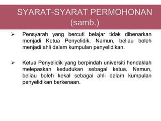    Pensyarah yang bercuti belajar tidak dibenarkan
    menjadi Ketua Penyelidik. Namun, beliau boleh
    menjadi ahli dalam kumpulan penyelidikan.

   Ketua Penyelidik yang berpindah universiti hendaklah
    melepaskan kedudukan sebagai ketua. Namun,
    beliau boleh kekal sebagai ahli dalam kumpulan
    penyelidikan berkenaan.
 