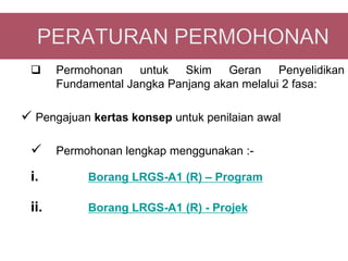      Permohonan    untuk   Skim   Geran     Penyelidikan
       Fundamental Jangka Panjang akan melalui 2 fasa:

 Pengajuan kertas konsep untuk penilaian awal

      Permohonan lengkap menggunakan :-

 i.         Borang LRGS-A1 (R) – Program

 ii.        Borang LRGS-A1 (R) - Projek
 