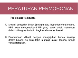 Projek atas ke bawah:

 Melalui pencarian scival-spotlight atau instrumen yang setara,
  KPT akan mengenalpasti UP yang layak untuk memohon
  dalam bidang nic tertentu bagi mod atas ke bawah.

 Permohonan dibuat dengan mengajukan kertas konsep
  dalam bidang nic tidak lebih 5 muka surat dengan format
  yang ditetapkan.
 