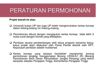 Projek bawah ke atas:

 Universiti bukan UP dan juga UP boleh mengemukakan kertas konsep
  dalam bidang-bidang nic masing-masing

 Permohonan dibuat dengan mengajukan kertas konsep tidak lebih 5
  muka surat dengan format yang ditetapkan.

 Penilaian secara pembentangan oleh ketua program bersama ketua-
  ketua projek akan dilakukan oleh Panel Penilai dilantik oleh KPT.
  Keputusan penilaian adalah muktamad.

 Kertas konsep yang berjaya hendaklah menghantar borang
  permohonan lengkap menggunakan Borang LRGS-A1 (R) (Borang
  Permohonan Skim Geran Penyelidikan Jangka Panjang) yang terkini
  daripada Jabatan Pengajian Tinggi, Kementerian Pengajian Tinggi.
 