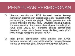    Semua permohonan LRGS termasuk kertas konsep
    hendaklah disemak dan diperakukan oleh Pengarah RMC
    universiti yang menerajui projek. Setiap permohonan sub
    projek mestilah melalui RMC universiti masing-masing.
    Laporan semakan hendaklah dikemukakan kepada pihak
    Urus Setia LRGS, KPT bersama borang permohonan
    tersebut. Hanya permohonan yang disokong oleh pihak
    RMC sahaja yang perlu dihantar ke KPT.

   Bagi projek penyelidikan yang dibiayai oleh LRGS
    bersama sumber lain, penyelidik mestilah mengisytiharkan
    semua pembiayaan yang diperolehi bagi projek tersebut.
 