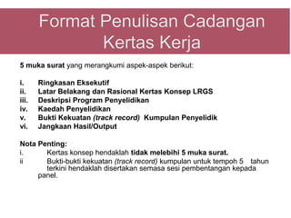 5 muka surat yang merangkumi aspek-aspek berikut:

i.     Ringkasan Eksekutif
ii.    Latar Belakang dan Rasional Kertas Konsep LRGS
iii.   Deskripsi Program Penyelidikan
iv.    Kaedah Penyelidikan
v.     Bukti Kekuatan (track record) Kumpulan Penyelidik
vi.    Jangkaan Hasil/Output

Nota Penting:
i.     Kertas konsep hendaklah tidak melebihi 5 muka surat.
ii     Bukti-bukti kekuatan (track record) kumpulan untuk tempoh 5 tahun
       terkini hendaklah disertakan semasa sesi pembentangan kepada
     panel.
 