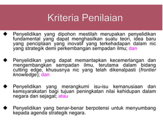    Penyelidikan yang dipohon mestilah merupakan penyelidikan
    fundamental yang dapat menghasilkan suatu teori, idea baru
    yang penciptaan yang inovatif yang terkehadapan dalam nic
    yang strategik demi perkembangan sempadan ilmu; dan

   Penyelidikan yang dapat memantapkan kecemerlangan dan
    mengembangkan sempadan ilmu, terutama dalam bidang
    cutting edge, khususnya nic yang telah dikenalpasti (frontier
    knowledge); dan

   Penyelidikan yang merangkumi isu-isu kemanusiaan dan
    kemsyarakatan bagi tujuan peningkatan nilai kehidupan dalam
    negara dan sejagat; atau

   Penyelidikan yang benar-benar berpotensi untuk menyumbang
    kepada agenda strategik negara.
 