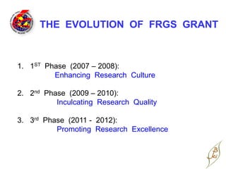 THE EVOLUTION OF FRGS GRANT



1. 1ST Phase (2007 – 2008):
         Enhancing Research Culture

2. 2nd Phase (2009 – 2010):
          Inculcating Research Quality

3. 3rd Phase (2011 - 2012):
          Promoting Research Excellence
 