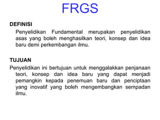 FRGS
DEFINISI
  Penyelidikan Fundamental merupakan penyelidikan
  asas yang boleh menghasilkan teori, konsep dan idea
  baru demi perkembangan ilmu.

TUJUAN
Penyelidikan ini bertujuan untuk menggalakkan penjanaan
  teori, konsep dan idea baru yang dapat menjadi
  pemangkin kepada penemuan baru dan penciptaan
  yang inovatif yang boleh mengembangkan sempadan
  ilmu.
 