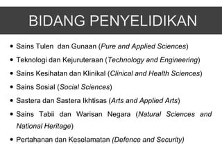  Sains Tulen dan Gunaan (Pure and Applied Sciences)
 Teknologi dan Kejuruteraan (Technology and Engineering)
 Sains Kesihatan dan Klinikal (Clinical and Health Sciences)
 Sains Sosial (Social Sciences)
 Sastera dan Sastera Ikhtisas (Arts and Applied Arts)
 Sains Tabii dan Warisan Negara (Natural Sciences and
  National Heritage)
 Pertahanan dan Keselamatan (Defence and Security)
 