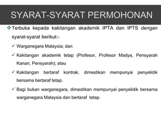  Terbuka kepada kakitangan akademik IPTA dan IPTS dengan
 syarat-syarat berikut:-
  Warganegara Malaysia; dan
  Kakitangan akademik tetap (Profesor, Profesor Madya, Pensyarah
   Kanan, Pensyarah); atau

  Kakitangan bertaraf kontrak, dimestikan mempunyai penyelidik
   bersama bertaraf tetap.

  Bagi bukan warganegara, dimestikan mempunyai penyelidik bersama
   warganegara Malaysia dan bertaraf tetap.
 