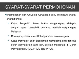 Permohonan dari Universiti Cawangan perlu mematuhi syarat-
 syarat berikut:-
  Ketua Penyelidik boleh bukan warganegara Malaysia
     dengan syarat penyelidik bersama mestilah warganegara
     Malaysia.
  Geran penyelidikan mestilah digunakan dalam negara.
  Ketua Penyelidik tidak dibenarkan memegang lebih dari dua
     geran penyelidikan yang lain, setelah mengetuai di Geran
     Penyelidikan LRGS, FRGS atau PRGS.
 