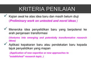    Kajian awal ke atas idea baru dan masih belum diuji
    (Preliminary work on untested and novel ideas )

   Meneroka idea penyelidikan baru yang berpotensi ke
    arah penjanaan transformasi
    (Ventures into emerging and potentially transformative research
    ideas)
   Aplikasi kepakaran baru atau pendekatan baru kepada
    tajuk penyelidikan yang mapan
     (Application of new expertise or new approaches to
    ”established” research topic. )
 