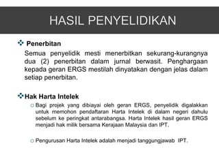  Penerbitan
  Semua penyelidik mesti menerbitkan sekurang-kurangnya
  dua (2) penerbitan dalam jurnal berwasit. Penghargaan
  kepada geran ERGS mestilah dinyatakan dengan jelas dalam
  setiap penerbitan.

Hak Harta Intelek
   o Bagi projek yang dibiayai oleh geran ERGS, penyelidik digalakkan
     untuk memohon pendaftaran Harta Intelek di dalam negeri dahulu
     sebelum ke peringkat antarabangsa. Harta Intelek hasil geran ERGS
     menjadi hak milik bersama Kerajaan Malaysia dan IPT.

   o Pengurusan Harta Intelek adalah menjadi tanggungjawab   IPT.
 