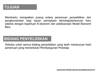 TUJUAN

Membantu merapatkan jurang antara penemuan penyelidikan dan
pengkomersilan bagi tujuan penciptaan teknologi/penemuan baru
selaras dengan keperluan K-ekonomi dan pelaksanaan Model Ekonomi
Baru



BIDANG PENYELIDIKAN
Terbuka untuk semua bidang penyelidikan yang telah mempunyai hasil
penemuan yang memerlukan Pembangunan Prototaip




                                       BAHAGIAN PERANCANGAN KECEMERLANGAN IPT
 
