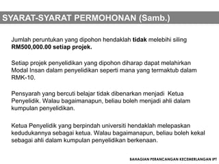 SYARAT-SYARAT PERMOHONAN (Samb.)

 Jumlah peruntukan yang dipohon hendaklah tidak melebihi siling
 RM500,000.00 setiap projek.

 Setiap projek penyelidikan yang dipohon diharap dapat melahirkan
 Modal Insan dalam penyelidikan seperti mana yang termaktub dalam
 RMK-10.

 Pensyarah yang bercuti belajar tidak dibenarkan menjadi Ketua
 Penyelidik. Walau bagaimanapun, beliau boleh menjadi ahli dalam
 kumpulan penyelidikan.

 Ketua Penyelidik yang berpindah universiti hendaklah melepaskan
 kedudukannya sebagai ketua. Walau bagaimanapun, beliau boleh kekal
 sebagai ahli dalam kumpulan penyelidikan berkenaan.


                                          BAHAGIAN PERANCANGAN KECEMERLANGAN IPT
 