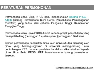 PERATURAN PERMOHONAN

 Permohonan untuk Skim PRGS perlu menggunakan Borang PRGS –
 A1(R) (Borang Permohonan Skim Geran Penyelidikan Pembangunan
 Prototaip) yang terkini dari Jabatan Pengajian Tinggi, Kementerian
 Pengajian Tinggi.

 Permohonan untuk Skim PRGS dibuka kepada projek penyelidikan yang
 menepati bidang (perenggan 1.4) dan syarat (perenggan 1.5) di atas.

 Semua permohonan hendaklah dinilai oleh universiti dan disokong oleh
 pihak yang bertangungjawab di universiti masing-masing untuk
 pertimbangan KPT. Laporan penilaian hendaklah dikemukakan kepada
 pihak Urus Setia PRGS, KPT bersama-sama borang permohonan
 tersebut.



                                          BAHAGIAN PERANCANGAN KECEMERLANGAN IPT
 