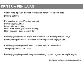 KRITERIA PENILAIAN
 Geran yang dipohon mestilah melibatkan penghasilan salah satu
 perkara berikut;

 Pembuktian konsep (Proof of concept)
 Penilaian (evaluation)
 Skala naik (up scaling)
 Ujian Pra Klinikal (pre-clinical testing)
 Ujian lapangan (field testing); dan

 Prototaip yang memberi impak kemanusiaan dan kemasyarakatan bagi
 tujuan peningkatan nilai kehidupan dalam negara dan sejagat; atau

 Prototaip yang berpotensi untuk menjana industri berasaskan
 ilmu/pengetahuan baru; atau

 Prototaip yang berpotensi yang menyumbang kepada agenda strategik negara.

                                               BAHAGIAN PERANCANGAN KECEMERLANGAN IPT
 