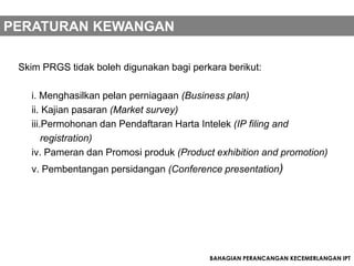 PERATURAN KEWANGAN

 Skim PRGS tidak boleh digunakan bagi perkara berikut:

   i. Menghasilkan pelan perniagaan (Business plan)
   ii. Kajian pasaran (Market survey)
   iii.Permohonan dan Pendaftaran Harta Intelek (IP filing and
       registration)
   iv. Pameran dan Promosi produk (Product exhibition and promotion)
   v. Pembentangan persidangan (Conference presentation)




                                          BAHAGIAN PERANCANGAN KECEMERLANGAN IPT
 