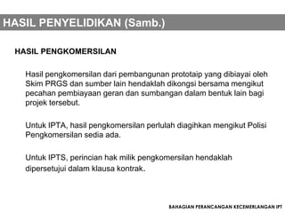 HASIL PENYELIDIKAN (Samb.)

 HASIL PENGKOMERSILAN

   Hasil pengkomersilan dari pembangunan prototaip yang dibiayai oleh
   Skim PRGS dan sumber lain hendaklah dikongsi bersama mengikut
   pecahan pembiayaan geran dan sumbangan dalam bentuk lain bagi
   projek tersebut.

   Untuk IPTA, hasil pengkomersilan perlulah diagihkan mengikut Polisi
   Pengkomersilan sedia ada.

   Untuk IPTS, perincian hak milik pengkomersilan hendaklah
   dipersetujui dalam klausa kontrak.



                                          BAHAGIAN PERANCANGAN KECEMERLANGAN IPT
 