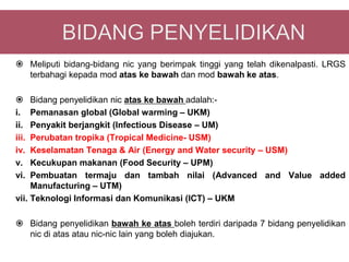  Meliputi bidang-bidang nic yang berimpak tinggi yang telah dikenalpasti. LRGS
  terbahagi kepada mod atas ke bawah dan mod bawah ke atas.

    Bidang penyelidikan nic atas ke bawah adalah:-
i.   Pemanasan global (Global warming – UKM)
ii.  Penyakit berjangkit (Infectious Disease – UM)
iii. Perubatan tropika (Tropical Medicine- USM)
iv.  Keselamatan Tenaga & Air (Energy and Water security – USM)
v.   Kecukupan makanan (Food Security – UPM)
vi.  Pembuatan termaju dan tambah nilai (Advanced and Value added
     Manufacturing – UTM)
vii. Teknologi Informasi dan Komunikasi (ICT) – UKM

 Bidang penyelidikan bawah ke atas boleh terdiri daripada 7 bidang penyelidikan
  nic di atas atau nic-nic lain yang boleh diajukan.
 
