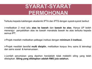 Terbuka kepada kakitangan akademik IPTA dan IPTS dengan syarat-syarat berikut:

melibatkan 2 mod iaitu atas ke bawah dan bawah ke atas. Hanya UP boleh
menerajui penyelidikan atas ke bawah manakala bawah ke atas terbuka kepada
semua IPT.

Projek mestilah melibatkan pelbagai institusi dengan minimum 3 institusi.

Projek mestilah bersifat multi disiplin, melibatkan korpus ilmu sains & teknologi
dan sains sosial & kemanusiaan.

Jumlah peruntukan yang dipohon hendaklah tidak melebihi siling yang telah
ditetapkan. Siling yang ditetapkan adalah RM3 juta setahun.
 