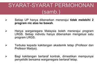    Setiap UP hanya dibenarkan menerajui tidak melebihi 2
    program nic atas ke bawah.

   Hanya warganegara Malaysia boleh menerajui program
    LRGS. Setiap individu hanya dibenarkan mengetuai satu
    program LRGS.

   Terbuka kepada kakitangan akademik tetap (Profesor dan
    Profesor Madya).

   Bagi kakitangan bertaraf kontrak, dimestikan mempunyai
    penyelidik bersama warganegara bertaraf tetap.
 