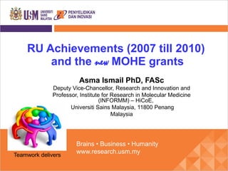 RU Achievements (2007 till 2010)
        and the new MOHE grants
                        Asma Ismail PhD, FASc
              Deputy Vice-Chancellor, Research and Innovation and
              Professor, Institute for Research in Molecular Medicine
                                  (INFORMM) – HiCoE,
                     Universiti Sains Malaysia, 11800 Penang
                                       Malaysia




                       Brains • Business • Humanity
                       www.research.usm.my
Teamwork delivers
 