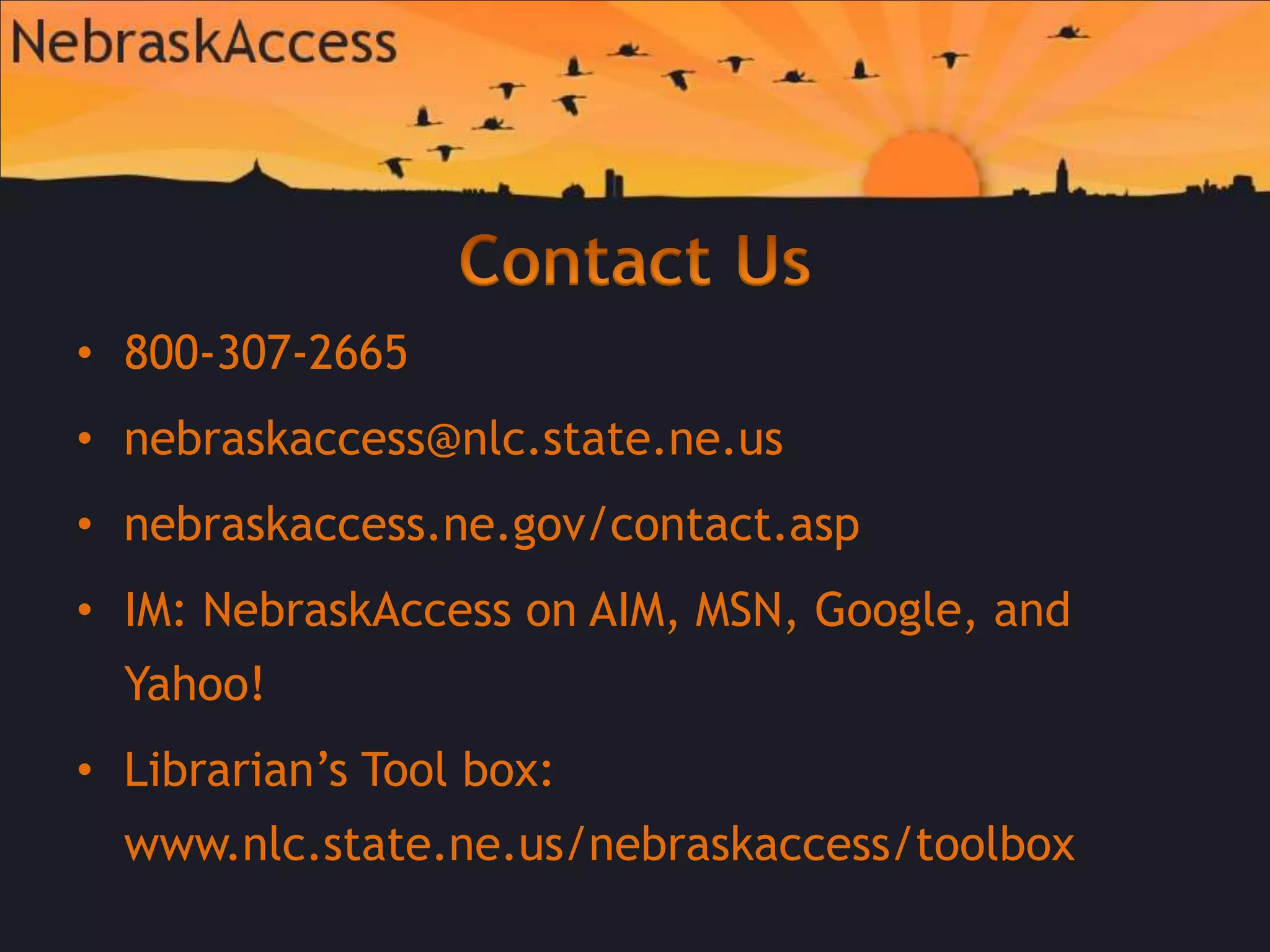 Contact Us800-307-2665nebraskaccess@nlc.state.ne.usnebraskaccess.ne.gov/contact.aspIM: NebraskAccess on AIM, MSN, Google, and Yahoo!Librarian’s Tool box: www.nlc.state.ne.us/nebraskaccess/toolbox