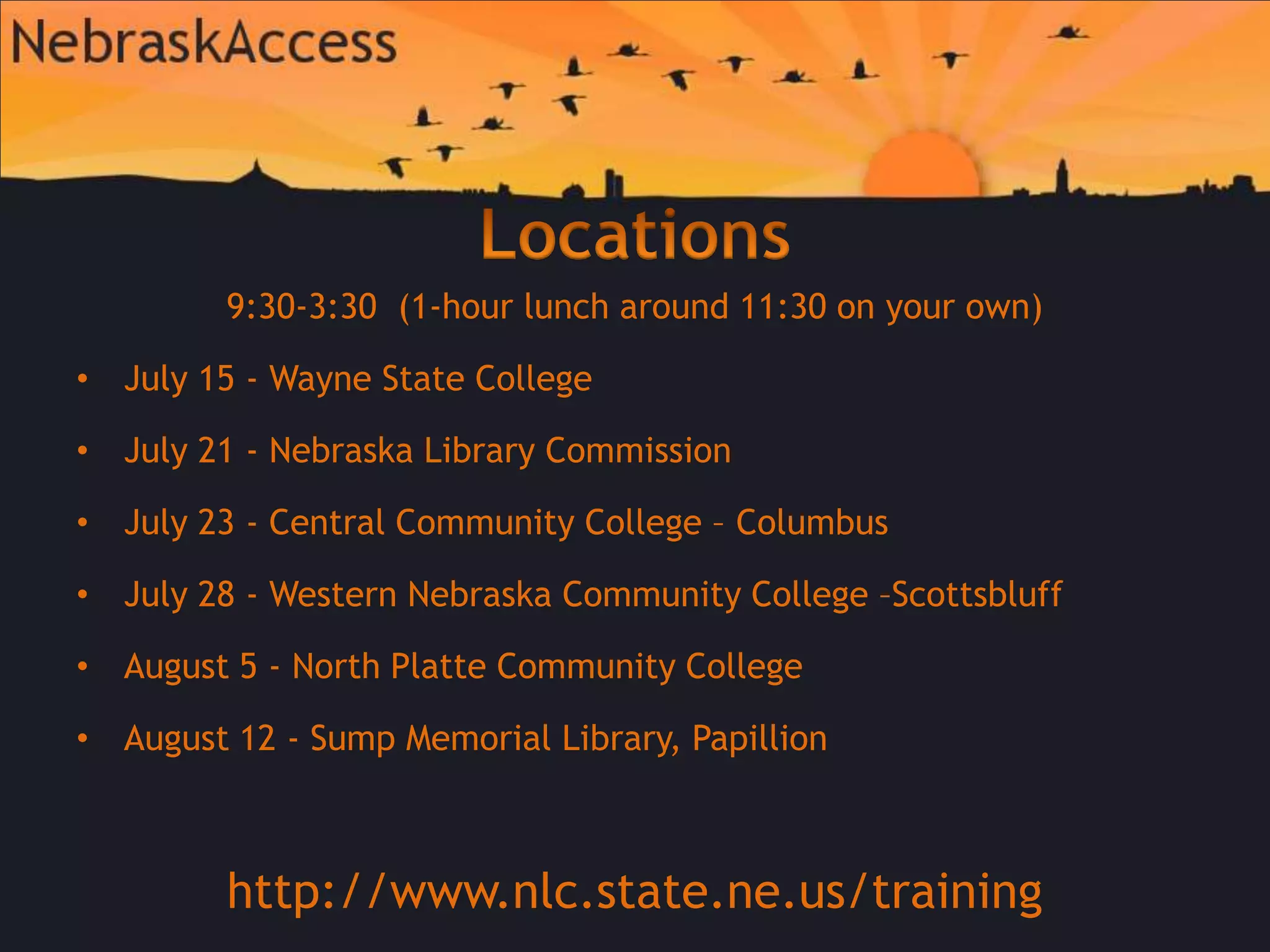 Locations9:30-3:30  (1-hour lunch around 11:30 on your own)July 15 - Wayne State College July 21 - Nebraska Library CommissionJuly 23 - Central Community College – ColumbusJuly 28 - Western Nebraska Community College –ScottsbluffAugust 5 - North Platte Community CollegeAugust 12 - Sump Memorial Library, Papillionhttp://www.nlc.state.ne.us/training
