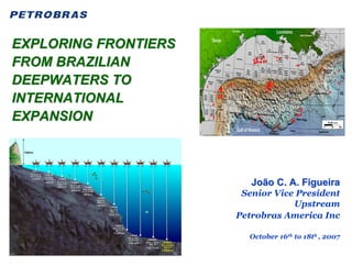 EXPLORING FRONTIERS
FROM BRAZILIAN
DEEPWATERS TO
INTERNATIONAL
EXPANSION



                         João C. A. Figueira
                       Senior Vice President
                                  Upstream
                      Petrobras America Inc

                        October 16th to 18th , 2007
 