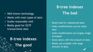 B-tree indexes
The good
B-tree indexes
The bad
• Well known technology
• Works with most types of data
• Scales reasonably well
• Really good for OLTP
transactional data
• Really bad for unbalanced data
• Index modifications can be really
slow
• Index modifications are largely single
threaded
• Slows down with the amount of data
• Really not scalable with large
amount of data
 