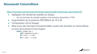 Nouveauté ColumnStore
https://mariadb.com/docs/server/whats-new/mariadb-enterprise-columnstore-6/
● Agrégation de résultat de requête sur disque
○ Jeu de données de résultat supérieur à la mémoire disponible (>1TB)
● Augmentation de la précision DÉCIMALE de 18 à 38
● Compression LZ4 et Snappy
● Mise à jour des données transactionnelles à partir des données du ColumnStore
en plus de la jointure Cross Engine
UPDATE innodb_tab i
JOIN columnstore_tab c
ON i.col1 = c.col1
SET i.col2 = c.col2;
[Restricted]
 