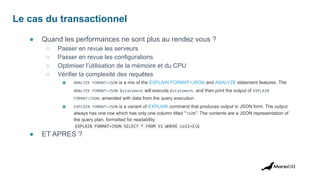 Le cas du transactionnel
● Quand les performances ne sont plus au rendez vous ?
○ Passer en revue les serveurs
○ Passer en revue les configurations
○ Optimiser l’utilisation de la mémoire et du CPU
○ Vérifier la complexité des requêtes
■ ANALYZE FORMAT=JSON is a mix of the EXPLAIN FORMAT=JSON and ANALYZE statement features. The
ANALYZE FORMAT=JSON $statement will execute $statement, and then print the output of EXPLAIN
FORMAT=JSON, amended with data from the query execution.
■ EXPLAIN FORMAT=JSON is a variant of EXPLAIN command that produces output in JSON form. The output
always has one row which has only one column titled "JSON". The contents are a JSON representation of
the query plan, formatted for readability:
EXPLAIN FORMAT=JSON SELECT * FROM t1 WHERE col1=1G
● ET APRES ?
 