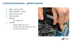 Local performances : global memory
● table _open_cache
● table_definition_cache
● query_cache_size
● thread_cache
● MyIsam
○ key_buffer_size
● InnoDB
○ innodb_buffer_pool_size
○ innodb_additional_mem_pool_size
○ Innodb_log_buffer_size
 