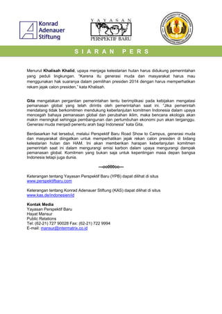 S I A R A N P E R S
Menurut Khalisah Khalid, upaya menjaga kelestarian hutan harus didukung pemerintahan
yang peduli lingkungan. “Karena itu generasi muda dan masyarakat harus mau
menggunakan hak suaranya dalam pemilihan presiden 2014 dengan harus memperhatikan
rekam jejak calon presiden,” kata Khalisah.
Gita mengatakan pergantian pemerintahan tentu berimplikasi pada kebijakan mengatasi
pemanasan global yang telah dirintis oleh pemerintahan saat ini. “Jika pemerintah
mendatang tidak berkomitmen mendukung keberlanjutan komitmen Indonesia dalam upaya
mencegah bahaya pemanasan global dan perubahan iklim, maka bencana ekologis akan
makin meningkat sehingga pembangunan dan pertumbuhan ekonomi pun akan terganggu.
Generasi muda menjadi penentu arah bagi Indonesia” kata Gita.
Berdasarkan hal tersebut, melalui Perspektif Baru Road Show to Campus, generasi muda
dan masyarakat diingatkan untuk memperhatikan jejak rekan calon presiden di bidang
kelestarian hutan dan HAM. Ini akan memberikan harapan keberlanjutan komitmen
pemerintah saat ini dalam mengurangi emisi karbon dalam upaya mengurangi dampak
pemanasan global. Komitmen yang bukan saja untuk kepentingan masa depan bangsa
Indonesia tetapi juga dunia.
---oo000oo---
Keterangan tentang Yayasan Perspektif Baru (YPB) dapat dilihat di situs
www.perspektifbaru.com
Keterangan tentang Konrad Adenauer Stiftung (KAS) dapat dilihat di situs
www.kas.de/indonesien/id
Kontak Media
Yayasan Perspektif Baru
Hayat Mansur
Public Relations
Tel: (62-21) 727 90028 Fax: (62-21) 722 9994
E-mail: mansur@intermatrix.co.id
 