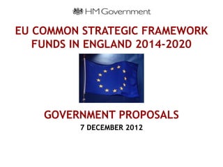EU COMMON STRATEGIC FRAMEWORK
   FUNDS IN ENGLAND 2014-2020




    GOVERNMENT PROPOSALS
         7 DECEMBER 2012
 