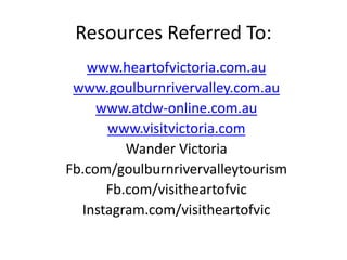 Resources Referred To:
www.heartofvictoria.com.au
www.goulburnrivervalley.com.au
www.atdw-online.com.au
www.visitvictoria.com
Wander Victoria
Fb.com/goulburnrivervalleytourism
Fb.com/visitheartofvic
Instagram.com/visitheartofvic
 