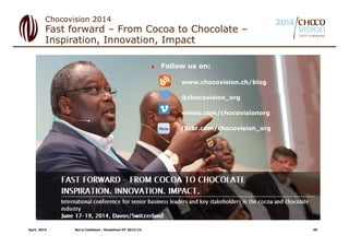 Fast forward – From Cocoa to Chocolate –
Inspiration, Innovation, Impact
Chocovision 2014
 Follow us on:
www.chocovision.ch/blog
@chocovision_org
vimeo.com/chocovisionorg
flickr.com/chocovision_org
April, 2014 Barry Callebaut - Roadshow HY 2013/14 40
 