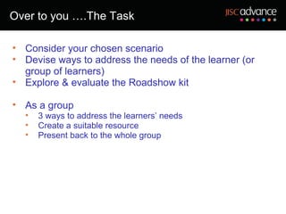 Over to you ….The Task

• Consider your chosen scenario
• Devise ways to address the needs of the learner (or
  group of learners)
• Explore & evaluate the Roadshow kit

• As a group
  •   3 ways to address the learners’ needs
  •   Create a suitable resource
  •   Present back to the whole group
 