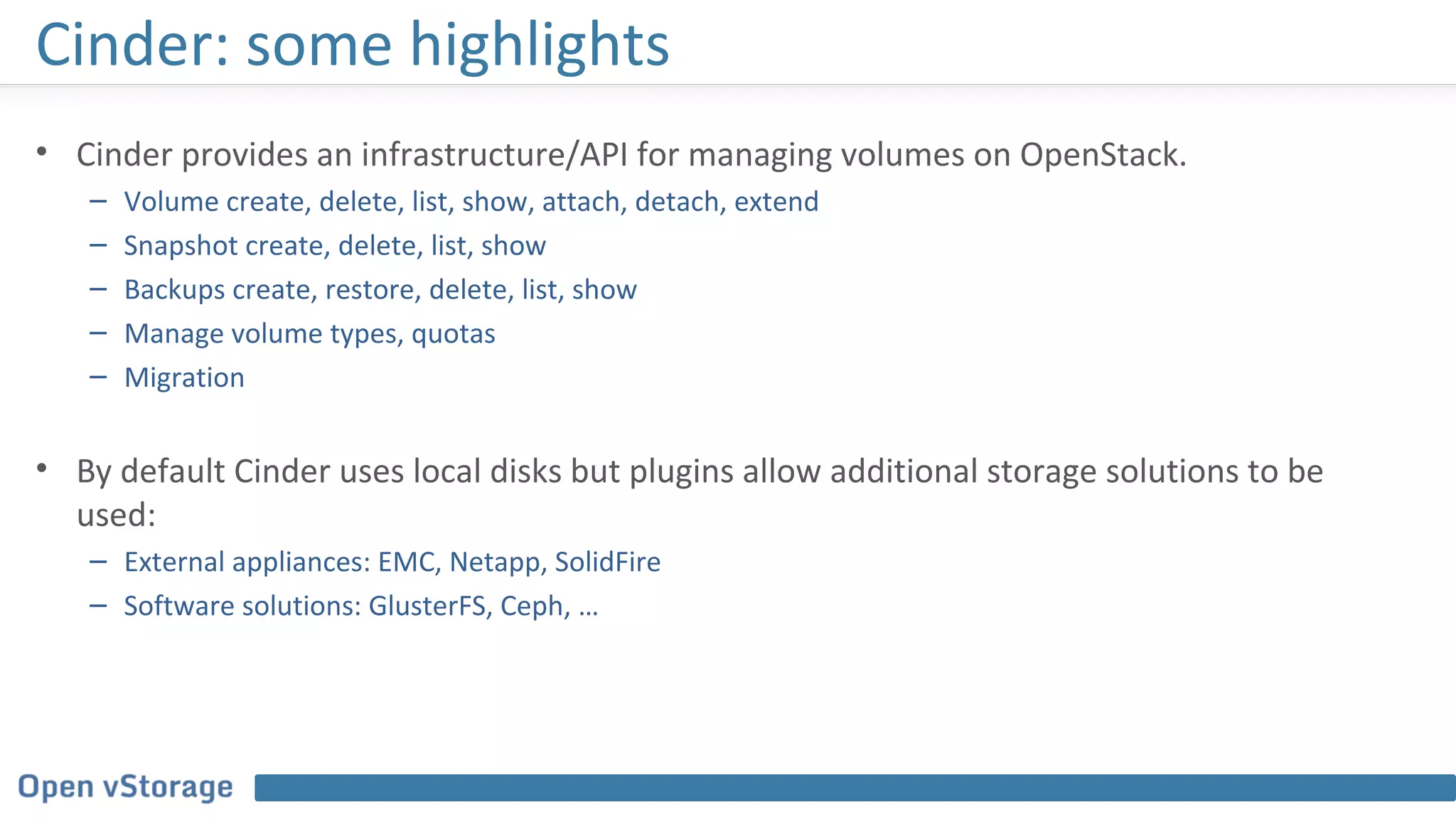 Cinder: some highlights
• Cinder provides an infrastructure/API for managing volumes on OpenStack.
– Volume create, delete, list, show, attach, detach, extend
– Snapshot create, delete, list, show
– Backups create, restore, delete, list, show
– Manage volume types, quotas
– Migration
• By default Cinder uses local disks but plugins allow additional storage solutions to be
used:
– External appliances: EMC, Netapp, SolidFire
– Software solutions: GlusterFS, Ceph, …
 