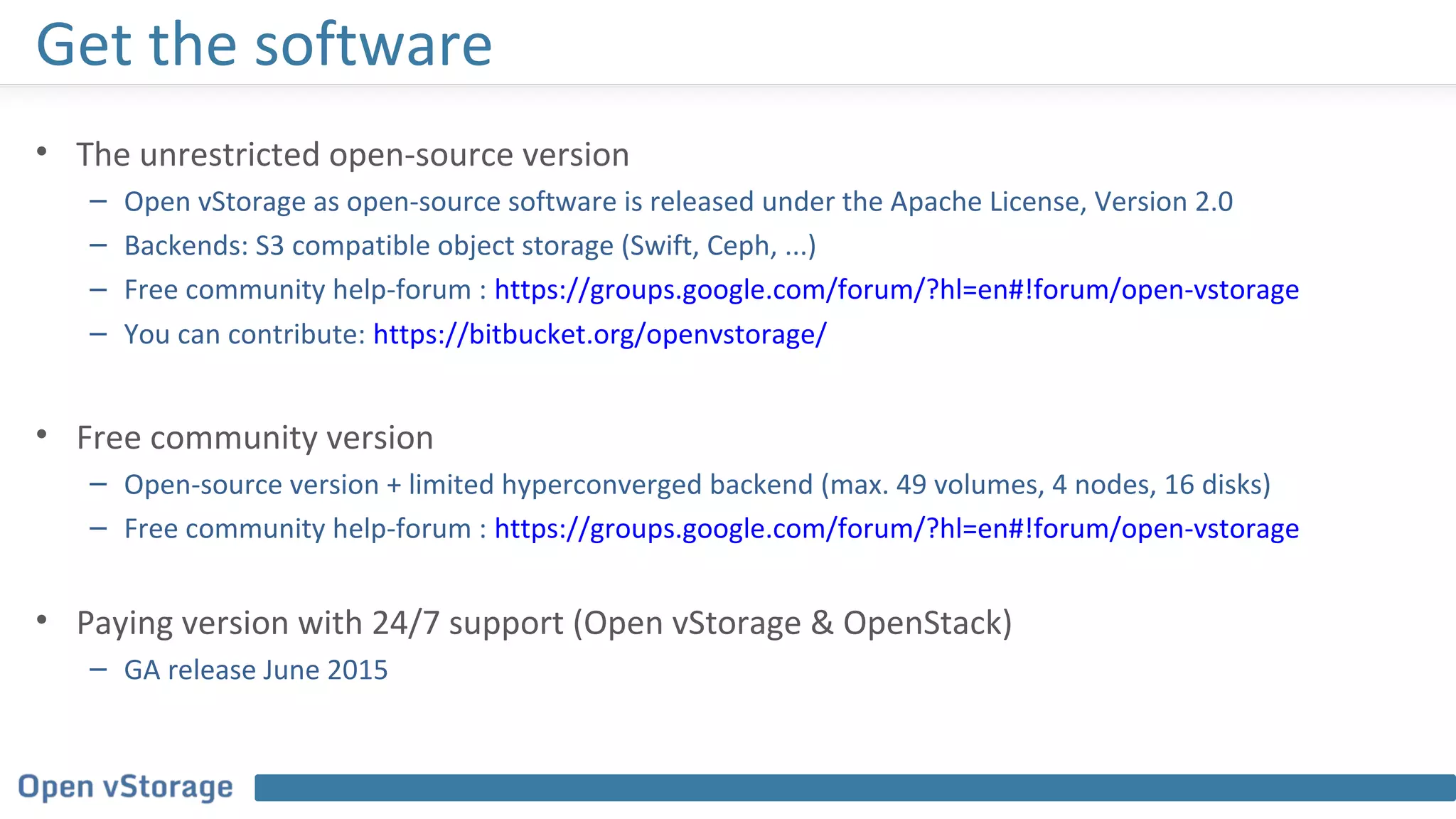 Get the software
• The unrestricted open-source version
– Open vStorage as open-source software is released under the Apache License, Version 2.0
– Backends: S3 compatible object storage (Swift, Ceph, ...)
– Free community help-forum : https://groups.google.com/forum/?hl=en#!forum/open-vstorage
– You can contribute: https://bitbucket.org/openvstorage/
• Free community version
– Open-source version + limited hyperconverged backend (max. 49 volumes, 4 nodes, 16 disks)
– Free community help-forum : https://groups.google.com/forum/?hl=en#!forum/open-vstorage
• Paying version with 24/7 support (Open vStorage & OpenStack)
– GA release June 2015
 