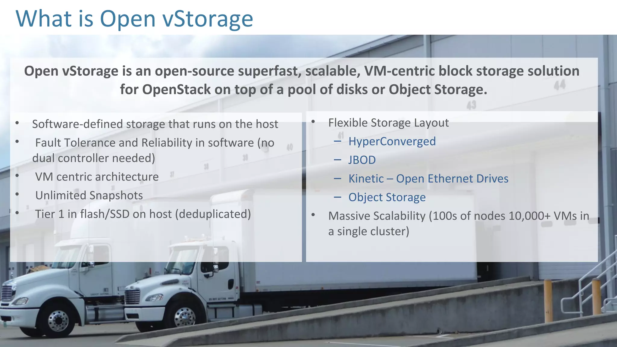 What is Open vStorage
Open vStorage is an open-source superfast, scalable, VM-centric block storage solution
for OpenStack on top of a pool of disks or Object Storage.
• Software-defined storage that runs on the host
• Fault Tolerance and Reliability in software (no
dual controller needed)
• VM centric architecture
• Unlimited Snapshots
• Tier 1 in flash/SSD on host (deduplicated)
• Flexible Storage Layout
– HyperConverged
– JBOD
– Kinetic – Open Ethernet Drives
– Object Storage
• Massive Scalability (100s of nodes 10,000+ VMs in
a single cluster)
 