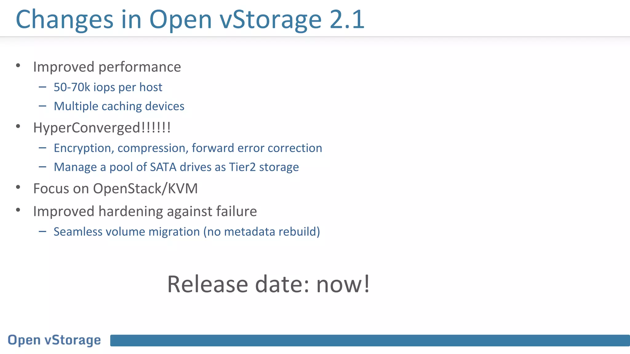 Changes in Open vStorage 2.1
• Improved performance
– 50-70k iops per host
– Multiple caching devices
• HyperConverged!!!!!!
– Encryption, compression, forward error correction
– Manage a pool of SATA drives as Tier2 storage
• Focus on OpenStack/KVM
• Improved hardening against failure
– Seamless volume migration (no metadata rebuild)
Release date: now!
 