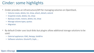 Cinder: some highlights
• Cinder provides an infrastructure/API for managing volumes on OpenStack.
– Volume create, delete, list, show, attach, detach, extend
– Snapshot create, delete, list, show
– Backups create, restore, delete, list, show
– Manage volume types, quotas
– Migration
• By default Cinder uses local disks but plugins allow additional storage solutions to be
used:
– External appliances: EMC, Netapp, SolidFire
– Software solutions: GlusterFS, Ceph, …
 
