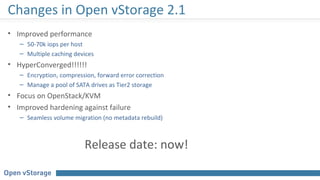 Changes in Open vStorage 2.1
• Improved performance
– 50-70k iops per host
– Multiple caching devices
• HyperConverged!!!!!!
– Encryption, compression, forward error correction
– Manage a pool of SATA drives as Tier2 storage
• Focus on OpenStack/KVM
• Improved hardening against failure
– Seamless volume migration (no metadata rebuild)
Release date: now!
 