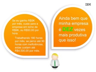 Se eu ganho R$5K
                             Ainda bem que
por mês, custo para a        minha empresa
empresa em torno de
R$9K, ou R$50,00 por         é DEZ vezes
hora.
                             mais produtiva
  Trabalhando 180 horas
  por mês, se perco até 90   que isso!
  horas com ineficiências,
  estas custam até
  R$4.500,00 por mês.
 